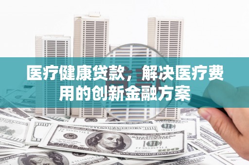 郸城医疗健康贷款，解决医疗费用的创新金融方案