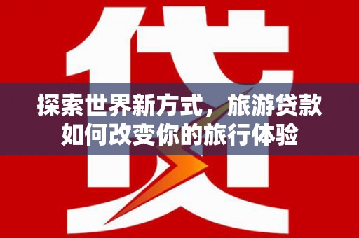 郸城探索世界新方式，旅游贷款如何改变你的旅行体验